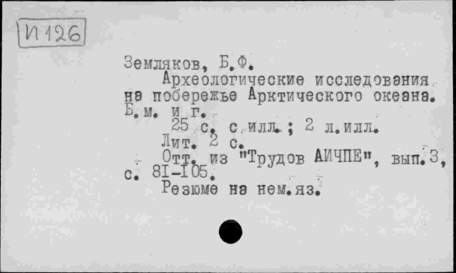 ﻿ІШ
Земляков, Б,Ф.
Археологические исследования на побережье Арктического океана. Б. м. и г.
25 с, с. илл. : 2 л.илл.
Лит. £ с.
г Отт. из ’’Тиудов АИЧПЕ”, вып.3, с. 81-105,
Резюме на нем.яз.